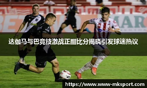 达伽马与巴竞技激战正酣比分揭晓引发球迷热议